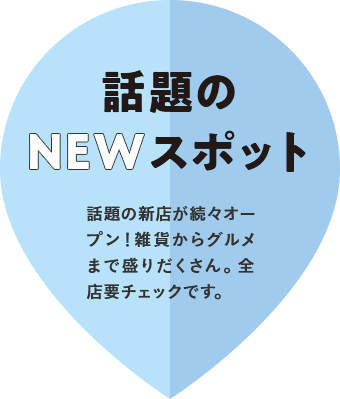 話題のNEWスポット 話題の新店が続々オープン!雑貨からグルメまで盛りだくさん。全店要チェックです。