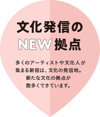 文化発信のNEW拠点 多くのアーティストや文化人が集まる新宿は、文化の発信地。新たな文化の拠点が数多くできています。