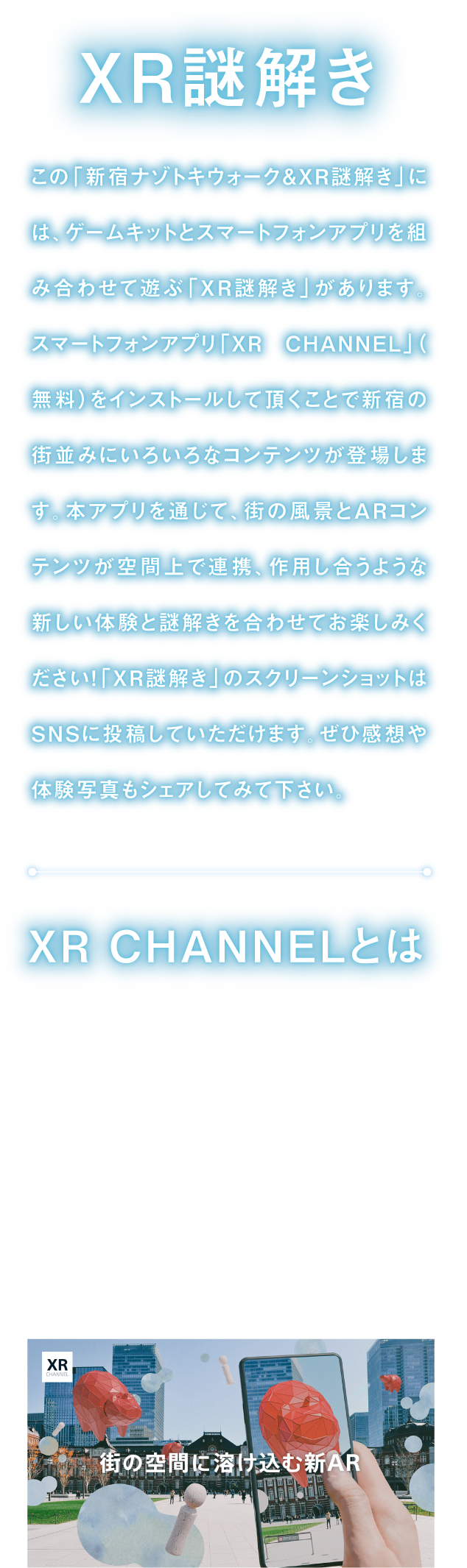 XR謎解き
「新宿ナゾトキウォーク＆XR謎解き」には、ゲームキットとスマートフォンアプリを組み合わせて遊ぶ「XR謎解き」があります。
スマートフォンアプリ「XR CHANNEL」をインストールして頂くことで、街の風景とARコンテンツが空間上で連携、作用し合うような新しい体験と謎解きを合わせてお楽しみください