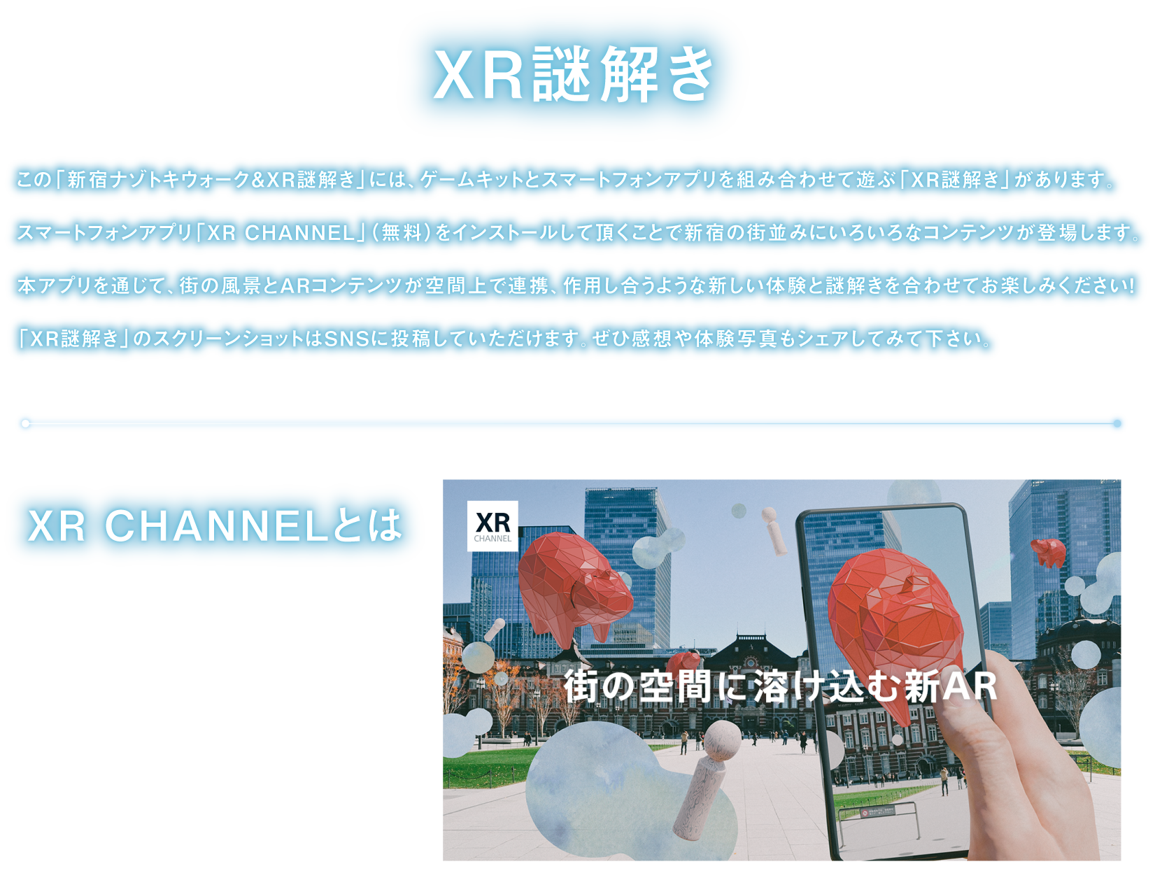 XR謎解き
「新宿ナゾトキウォーク＆XR謎解き」には、ゲームキットとスマートフォンアプリを組み合わせて遊ぶ「XR謎解き」があります。
スマートフォンアプリ「XR CHANNEL」をインストールして頂くことで、街の風景とARコンテンツが空間上で連携、作用し合うような新しい体験と謎解きを合わせてお楽しみください