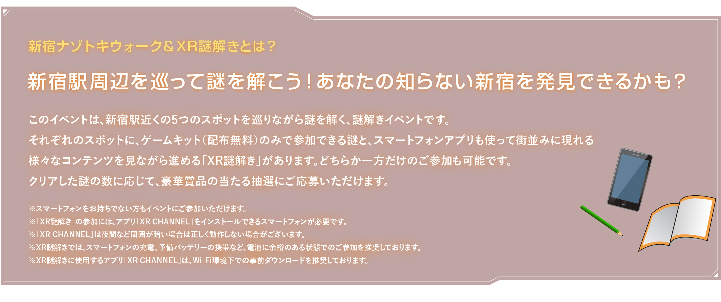 新宿ナゾトキウォーク＆XR謎解きとは？
新宿駅周辺を巡って謎を解こう！あなたの知らない新宿を発見できるかも？このイベントは、新宿駅近くの5つのスポットを巡りながら謎を解く、謎解きイベントです。