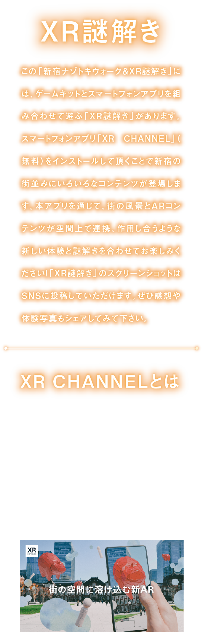 XR謎解き
「新宿ナゾトキウォーク＆XR謎解き」には、ゲームキットとスマートフォンアプリを組み合わせて遊ぶ「XR謎解き」があります。
スマートフォンアプリ「XR CHANNEL」をインストールして頂くことで、街の風景とARコンテンツが空間上で連携、作用し合うような新しい体験と謎解きを合わせてお楽しみください