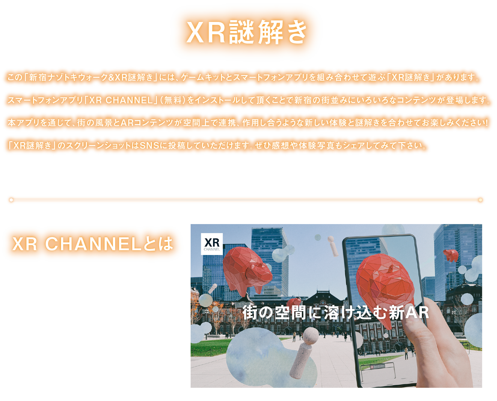 XR謎解き
「新宿ナゾトキウォーク＆XR謎解き」には、ゲームキットとスマートフォンアプリを組み合わせて遊ぶ「XR謎解き」があります。
スマートフォンアプリ「XR CHANNEL」をインストールして頂くことで、街の風景とARコンテンツが空間上で連携、作用し合うような新しい体験と謎解きを合わせてお楽しみください